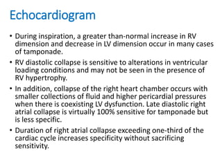 Echocardiogram
• During inspiration, a greater than-normal increase in RV
dimension and decrease in LV dimension occur in many cases
of tamponade.
• RV diastolic collapse is sensitive to alterations in ventricular
loading conditions and may not be seen in the presence of
RV hypertrophy.
• In addition, collapse of the right heart chamber occurs with
smaller collections of fluid and higher pericardial pressures
when there is coexisting LV dysfunction. Late diastolic right
atrial collapse is virtually 100% sensitive for tamponade but
is less specific.
• Duration of right atrial collapse exceeding one-third of the
cardiac cycle increases specificity without sacrificing
sensitivity.
 