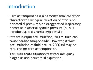 Introduction
• Cardiac tamponade is a hemodynamic condition
characterized by equal elevation of atrial and
pericardial pressures, an exaggerated inspiratory
decrease in arterial systolic pressure (pulsus
paradoxus), and arterial hypotension.
• If there is rapid accumulation, 200 ml fluid can
cause cardiac tamponande. However, if slow
accumulation of fluid occurs, 2000 ml may be
required for cardiac tamponade.
• This is an acute situation that requires quick
diagnosis and pericardial aspiration.
 