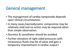 General management
• The management of cardiac tamponade depends
upon clinical circumstances.
• In many cases,haemodynamic compromise may be
relatively mild and no action may be required other
than simple observation.
• Diuretics & vasodilator should be avoided.
• Further elevation of right sided pressures with
intravenous fluids may be of value and gain a
temporary improvement in cardiac output l
 