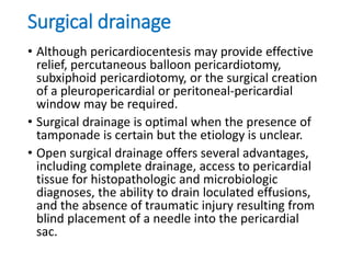 Surgical drainage
• Although pericardiocentesis may provide effective
relief, percutaneous balloon pericardiotomy,
subxiphoid pericardiotomy, or the surgical creation
of a pleuropericardial or peritoneal-pericardial
window may be required.
• Surgical drainage is optimal when the presence of
tamponade is certain but the etiology is unclear.
• Open surgical drainage offers several advantages,
including complete drainage, access to pericardial
tissue for histopathologic and microbiologic
diagnoses, the ability to drain loculated effusions,
and the absence of traumatic injury resulting from
blind placement of a needle into the pericardial
sac.
 