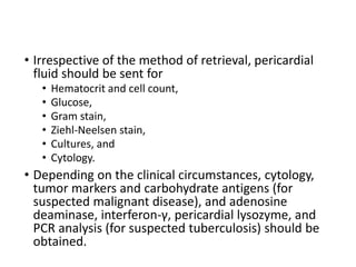 • Irrespective of the method of retrieval, pericardial
fluid should be sent for
• Hematocrit and cell count,
• Glucose,
• Gram stain,
• Ziehl-Neelsen stain,
• Cultures, and
• Cytology.
• Depending on the clinical circumstances, cytology,
tumor markers and carbohydrate antigens (for
suspected malignant disease), and adenosine
deaminase, interferon-γ, pericardial lysozyme, and
PCR analysis (for suspected tuberculosis) should be
obtained.
 