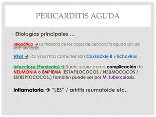 PERICARDITIS AGUDA

• Etiologías principales …
Idiopática  La mayoría de los casos de pericarditis aguda son de
esta etiología.

Viral  Los virus mas comunes son Coxsackie B y Echovirus

Infecciosa (Purulenta)  Suele ocurrir como complicación de
NEUMONIA o EMPIEMA (ESTAFILOCOCOS / NEUMOCOCOS /
ESTREPTOCOCOS.) También puede ser por M. tuberculosis.

Inflamatoria  “LES” / artritis reumatoide etc..
 