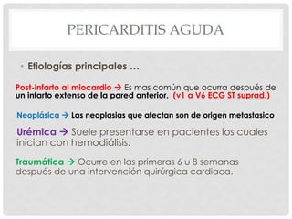 PERICARDITIS AGUDA

 • Etiologías principales …

Post-infarto al miocardio  Es mas común que ocurra después de
un infarto extenso de la pared anterior. (v1 a V6 ECG ST suprad.)

Neoplásica  Las neoplasias que afectan son de origen metastasico

Urémica  Suele presentarse en pacientes los cuales
inician con hemodiálisis.
Traumática  Ocurre en las primeras 6 u 8 semanas
después de una intervención quirúrgica cardiaca.
 