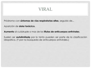 VIRAL

Pródromo con síntomas de vías respiratorias altas, seguido de...

Aparición de dolor torácico.

Aumento al cuádruple o mas de los títulos de anticuerpos antivirales.

Suelen ser autolimitada por lo tanto pueden ser parte de la clasificación
idiopática. (Y por no búsqueda de anticuerpos antivirales.)
 