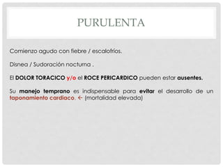 PURULENTA

Comienzo agudo con fiebre / escalofríos.

Disnea / Sudoración nocturna .

El DOLOR TORACICO y/o el ROCE PERICARDICO pueden estar ausentes.

Su manejo temprano es indispensable para evitar el desarrollo de un
taponamiento cardiaco.  (mortalidad elevada)
 