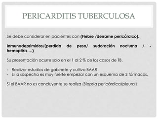 PERICARDITIS TUBERCULOSA

Se debe considerar en pacientes con (Fiebre /derrame pericárdico).

Inmunodeprimidos/(perdida      de    peso/    sudoración    nocturna    /   -
hemoptisis….)

Su presentación ocurre solo en el 1 al 2 % de los casos de TB.

- Realizar estudios de gabinete y cultivo BAAR
- Si la sospecha es muy fuerte empezar con un esquema de 3 fármacos.

Si el BAAR no es concluyente se realiza (Biopsia pericárdica/pleural)
 