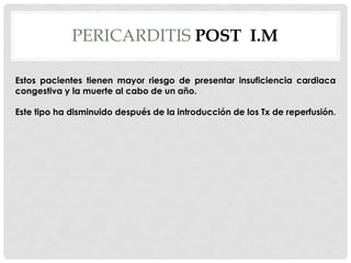 PERICARDITIS POST I.M

Estos pacientes tienen mayor riesgo de presentar insuficiencia cardiaca
congestiva y la muerte al cabo de un año.

Este tipo ha disminuido después de la introducción de los Tx de reperfusión.
 