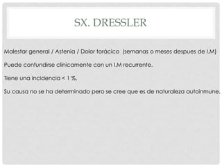 SX. DRESSLER

Malestar general / Astenia / Dolor torácico (semanas o meses despues de I.M)

Puede confundirse clínicamente con un I.M recurrente.

Tiene una incidencia < 1 %.

Su causa no se ha determinado pero se cree que es de naturaleza autoinmune.
 