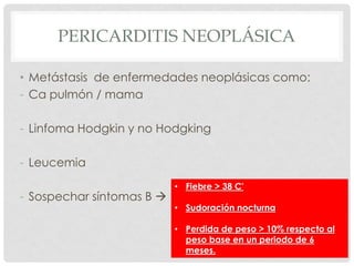 PERICARDITIS NEOPLÁSICA

• Metástasis de enfermedades neoplásicas como:
- Ca pulmón / mama

- Linfoma Hodgkin y no Hodgking

- Leucemia
                           • Fiebre > 38 C'
- Sospechar síntomas B 
                           • Sudoración nocturna

                           • Perdida de peso > 10% respecto al
                             peso base en un periodo de 6
                             meses.
 