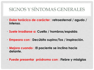 SIGNOS Y SÍNTOMAS GENERALES

• Dolor torácico de carácter : retroesternal / agudo /
  intenso.

• Suele irradiarse a: Cuello / hombros/espalda.

• Empeora con : Decúbito supino/Tos / inspiración.

• Mejora cuando : El paciente se inclina hacia
  delante.

• Puede presentar pródromo con : Fiebre y mialgias
 