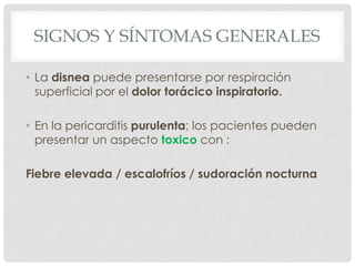 SIGNOS Y SÍNTOMAS GENERALES

• La disnea puede presentarse por respiración
  superficial por el dolor torácico inspiratorio.

• En la pericarditis purulenta; los pacientes pueden
  presentar un aspecto toxico con :

Fiebre elevada / escalofríos / sudoración nocturna
 