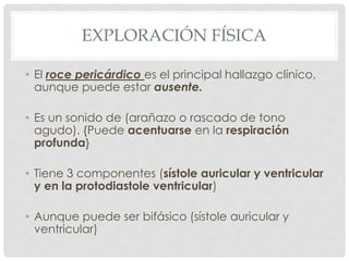 EXPLORACIÓN FÍSICA

• El roce pericárdico es el principal hallazgo clínico,
  aunque puede estar ausente.

• Es un sonido de (arañazo o rascado de tono
  agudo). {Puede acentuarse en la respiración
  profunda}

• Tiene 3 componentes (sístole auricular y ventricular
  y en la protodiastole ventricular)

• Aunque puede ser bifásico (sístole auricular y
  ventricular)
 