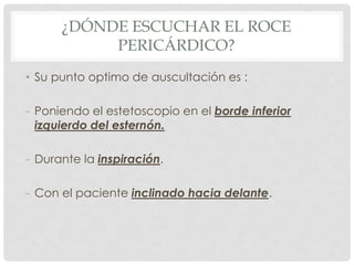 ¿DÓNDE ESCUCHAR EL ROCE
           PERICÁRDICO?
• Su punto optimo de auscultación es :

- Poniendo el estetoscopio en el borde inferior
  izquierdo del esternón.

- Durante la inspiración.

- Con el paciente inclinado hacia delante.
 