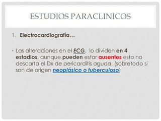 ESTUDIOS PARACLINICOS

1. Electrocardiografía…

• Las alteraciones en el ECG, lo dividen en 4
  estadios, aunque pueden estar ausentes esto no
  descarta el Dx de pericarditis aguda. (sobretodo si
  son de origen neoplásico o tuberculoso)
 