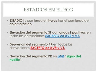 ESTADIOS EN EL ECG

• ESTADIO I : comienza en horas tras el comienzo del
  dolor torácico.

• Elevación del segmento ST con ondas T positivas en
  todas las derivaciones EXCEPTO en aVR y V1.

• Depresión del segmento PR en todas las
  derivaciones EXCEPTO en aVR y V1.

• Elevación del segmento PR en aVR “signo del
  nudillo”.
 