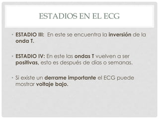 ESTADIOS EN EL ECG

• ESTADIO III: En este se encuentra la inversión de la
  onda T.

• ESTADIO IV: En este las ondas T vuelven a ser
  positivas, esto es después de días o semanas.

• Si existe un derrame importante el ECG puede
  mostrar voltaje bajo.
 