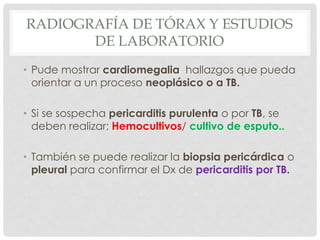 RADIOGRAFÍA DE TÓRAX Y ESTUDIOS
       DE LABORATORIO
• Pude mostrar cardiomegalia hallazgos que pueda
  orientar a un proceso neoplásico o a TB.

• Si se sospecha pericarditis purulenta o por TB, se
  deben realizar; Hemocultivos/ cultivo de esputo..

• También se puede realizar la biopsia pericárdica o
  pleural para confirmar el Dx de pericarditis por TB.
 