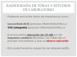 RADIOGRAFÍA DE TÓRAX Y ESTUDIOS
       DE LABORATORIO
• Podemos encontrar datos de importancia como :

• Leucocitosis (B.H) (proceso inflamatorio/infecc.)
• VSG (alargada) (proceso inflamatorio/infecc.)

• Si se encuentra elevación de CK-MB y/o de
  troponina cardiaca elevadas, nos habla de un
  proceso mas extenso y que ya abarca epicardio.

• Esto pude hacernos sospechar de Miopericarditis.
 