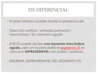 DX DIFERENCIAL

• El dolor torácico puede simular la presencia de:

• Disección aortica / embolia pulmonar /
  neumotórax / Sx coronario agudo.

• El ECG puede simular una isquemia miocárdica
  aguda, pero en la pericarditis el segmento ST es
  cóncavo SUPRADESNIVEL con ondas T positivas

• ISQUEMIA (SUPRADESNIVEL DEL SEGMENTO ST)
 