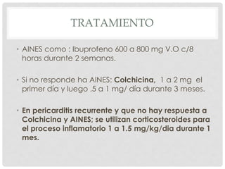 TRATAMIENTO

• AINES como : Ibuprofeno 600 a 800 mg V.O c/8
  horas durante 2 semanas.

• Si no responde ha AINES: Colchicina, 1 a 2 mg el
  primer día y luego .5 a 1 mg/ día durante 3 meses.

• En pericarditis recurrente y que no hay respuesta a
  Colchicina y AINES; se utilizan corticosteroides para
  el proceso inflamatorio 1 a 1.5 mg/kg/dia durante 1
  mes.
 