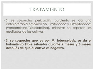 TRATAMIENTO

• Si se sospecha pericarditis purulenta se da una
  antibioterapia empírica VS Estafilococo y Estreptococos
  (vancomicina/Dicloxacilina), mientras se esperan los
  resultados de los cultivos.

• Si se sospecha que es por M. tuberculosis, se da el
  tratamiento triple estándar durante 9 meses y 6 meses
  después de que el cultivo es negativo.
 