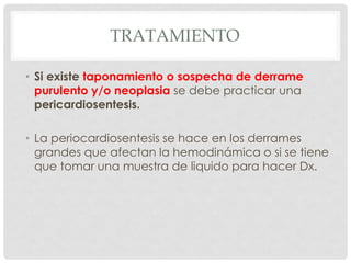 TRATAMIENTO

• Si existe taponamiento o sospecha de derrame
  purulento y/o neoplasia se debe practicar una
  pericardiosentesis.

• La periocardiosentesis se hace en los derrames
  grandes que afectan la hemodinámica o si se tiene
  que tomar una muestra de liquido para hacer Dx.
 