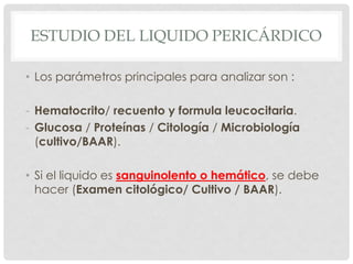 ESTUDIO DEL LIQUIDO PERICÁRDICO

• Los parámetros principales para analizar son :

- Hematocrito/ recuento y formula leucocitaria.
- Glucosa / Proteínas / Citología / Microbiología
  (cultivo/BAAR).

• Si el liquido es sanguinolento o hemático, se debe
  hacer (Examen citológico/ Cultivo / BAAR).
 