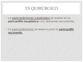 TX QUIRÚRGICO

• La pericardiotomia subxifoidea se realiza en la
  pericarditis neoplásica con derrames recurrentes.

• La pericardiotomia se reserva para la pericarditis
  recurrente.
 