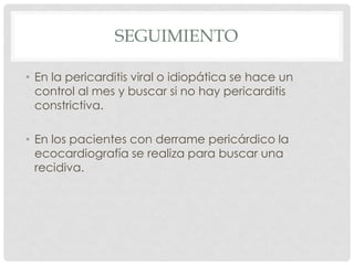 SEGUIMIENTO

• En la pericarditis viral o idiopática se hace un
  control al mes y buscar si no hay pericarditis
  constrictiva.

• En los pacientes con derrame pericárdico la
  ecocardiografía se realiza para buscar una
  recidiva.
 