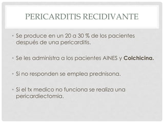 PERICARDITIS RECIDIVANTE

• Se produce en un 20 a 30 % de los pacientes
  después de una pericarditis.

• Se les administra a los pacientes AINES y Colchicina.

• Si no responden se emplea prednisona.

• Si el tx medico no funciona se realiza una
  pericardiectomia.
 