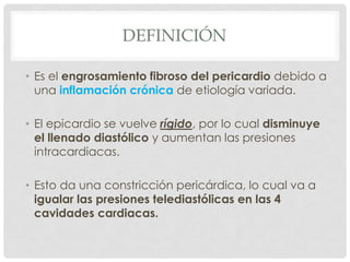 DEFINICIÓN

• Es el engrosamiento fibroso del pericardio debido a
  una inflamación crónica de etiología variada.

• El epicardio se vuelve rígido, por lo cual disminuye
  el llenado diastólico y aumentan las presiones
  intracardiacas.

• Esto da una constricción pericárdica, lo cual va a
  igualar las presiones telediastólicas en las 4
  cavidades cardiacas.
 