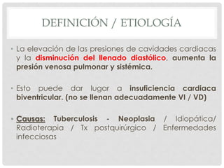 DEFINICIÓN / ETIOLOGÍA

• La elevación de las presiones de cavidades cardiacas
  y la disminución del llenado diastólico, aumenta la
  presión venosa pulmonar y sistémica.

• Esto puede dar lugar a insuficiencia cardiaca
  biventricular. (no se llenan adecuadamente VI / VD)

• Causas: Tuberculosis - Neoplasia / Idiopática/
  Radioterapia / Tx postquirúrgico / Enfermedades
  infecciosas
 