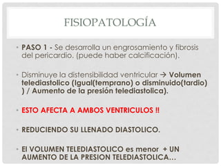 FISIOPATOLOGÍA

• PASO 1 - Se desarrolla un engrosamiento y fibrosis
  del pericardio. (puede haber calcificación).

• Disminuye la distensibilidad ventricular  Volumen
  telediastolico (Igual(temprano) o disminuido(tardio)
  ) / Aumento de la presión telediastolica).

• ESTO AFECTA A AMBOS VENTRICULOS !!

• REDUCIENDO SU LLENADO DIASTOLICO.

• El VOLUMEN TELEDIASTOLICO es menor + UN
  AUMENTO DE LA PRESION TELEDIASTOLICA…
 