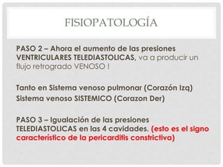 FISIOPATOLOGÍA

PASO 2 – Ahora el aumento de las presiones
VENTRICULARES TELEDIASTOLICAS, va a producir un
flujo retrogrado VENOSO !

Tanto en Sistema venoso pulmonar (Corazón Izq)
Sistema venoso SISTEMICO (Corazon Der)

PASO 3 – Igualación de las presiones
TELEDIASTOLICAS en las 4 cavidades. (esto es el signo
característico de la pericarditis constrictiva)
 