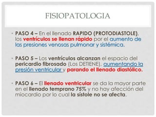 FISIOPATOLOGIA

• PASO 4 – En el llenado RAPIDO (PROTODIASTOLE),
  los ventrículos se llenan rápido por el aumento de
  las presiones venosas pulmonar y sistémica.

• PASO 5 – Los ventrículos alcanzan el espacio del
  pericardio fibrosado (Los DETIENE), aumentando la
  presión ventricular y parando el llenado diastólico.

• PASO 6 – El llenado ventricular se da la mayor parte
  en el llenado temprano 75% y no hay afección del
  miocardio por lo cual la sístole no se afecta.
 