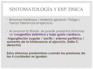 SINTOMATOLOGÍA Y EXP. FISICA

• Síntomas insidiosos / Malestar general / Fatiga /
  menor tolerancia al ejercicio.

• Al avanzar la fibrosis se puede presentar síntomas
  de congestión sistémica y bajo gasto cardiaco.
-Ingurgitación yugular / ascitis / edema periférico /
aumento de la intolerancia al ejercicio. (falla C.
derecha)

Estos síntomas predominan cuando las presiones de
las 4 cavidades se igualan.
 