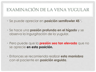EXAMINACIÓN DE LA VENA YUGULAR

• Se puede apreciar en posición semifowler 45 ‘.

• Se hace una presión profunda en el hígado y se
  observa la ingurgitación de la yugular.

• Pero puede que la presión sea tan elevada que no
  se aprecie en esta posición.

• Entonces se recomienda realizar esta maniobra
  con el paciente en posición erguida.
 