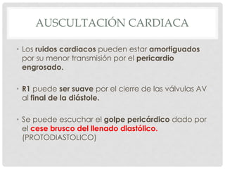 AUSCULTACIÓN CARDIACA

• Los ruidos cardiacos pueden estar amortiguados
  por su menor transmisión por el pericardio
  engrosado.

• R1 puede ser suave por el cierre de las válvulas AV
  al final de la diástole.

• Se puede escuchar el golpe pericárdico dado por
  el cese brusco del llenado diastólico.
  (PROTODIASTOLICO)
 