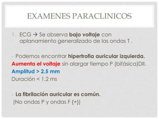 EXAMENES PARACLINICOS

1. ECG  Se observa bajo voltaje con
   aplanamiento generalizado de las ondas T .

- Podemos encontrar hipertrofia auricular izquierda.
Aumenta el voltaje sin alargar tiempo P (bifásica)DII.
Amplitud > 2.5 mm
Duración < 1.2 ms

- La fibrilación auricular es común.
 (No ondas P y ondas F {+})
 