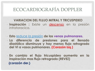 ECOCARDIOGRAFÍA DOPPLER

      VARIACION DEL FLUJO MITRAL Y TRICUSPIDEO
- Inspiración : Existe un descenso en la presión
  intratoracica.

- Esto reduce la presión de las venas pulmonares.
- La diferencia de presiones para el llenado
  diastólico disminuye y hay menos flujo retrogrado
  del VI a vasos pulmonares. (Corazón izq.)

- En cambio el flujo tricuspideo aumenta en la
   inspiración mas flujo retrogrado (REVEZ)
  {corazón der.}
 