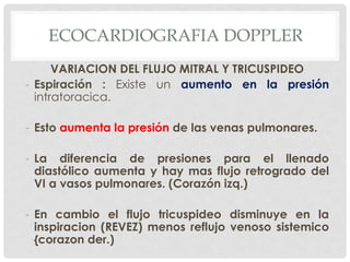 ECOCARDIOGRAFIA DOPPLER
      VARIACION DEL FLUJO MITRAL Y TRICUSPIDEO
- Espiración : Existe un aumento en la presión
  intratoracica.

- Esto aumenta la presión de las venas pulmonares.

- La diferencia de presiones para el llenado
  diastólico aumenta y hay mas flujo retrogrado del
  VI a vasos pulmonares. (Corazón izq.)

- En cambio el flujo tricuspideo disminuye en la
  inspiracion (REVEZ) menos reflujo venoso sistemico
  {corazon der.)
 