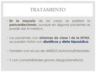 TRATAMIENTO

• En la mayoría de los casos se prefiere la
  pericardiectomia, aunque en algunos pacientes se
  puede dar tx medico.

• Los pacientes con síntomas de clase I de la NYHA,
  se pueden tratar con diuréticos y dieta hiposódica.

• También con el uso de AINES/Colchicina/Esteroides.

• Y con comorbilidades graves (riesgo/beneficio)
 