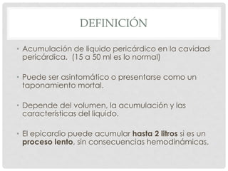 DEFINICIÓN

• Acumulación de liquido pericárdico en la cavidad
  pericárdica. (15 a 50 ml es lo normal)

• Puede ser asintomático o presentarse como un
  taponamiento mortal.

• Depende del volumen, la acumulación y las
  características del liquido.

• El epicardio puede acumular hasta 2 litros si es un
  proceso lento, sin consecuencias hemodinámicas.
 
