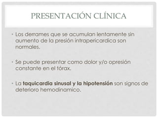 PRESENTACIÓN CLÍNICA

• Los derrames que se acumulan lentamente sin
  aumento de la presión intrapericardica son
  normales.

• Se puede presentar como dolor y/o opresión
  constante en el tórax.

• La taquicardia sinusal y la hipotensión son signos de
  deterioro hemodinamico.
 