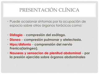 PRESENTACIÓN CLÍNICA

• Puede ocasionar síntomas por la ocupación de
  espacio sobre otros órganos torácicos como:

• Disfagia – compresión del esófago.
• Disnea – compresión pulmonar y atelectasia.
• Hipo/disfonia – comprensión del nervio
  Frenico(laringeo).
• Nauseas y sensacion de plenitud abdominal – por
  la presión ejercida sobre órganos abdominales
 
