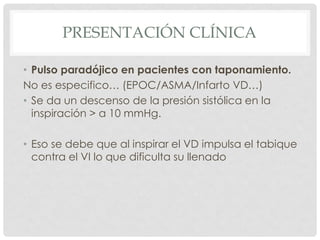 PRESENTACIÓN CLÍNICA

• Pulso paradójico en pacientes con taponamiento.
No es especifico… (EPOC/ASMA/Infarto VD…)
• Se da un descenso de la presión sistólica en la
  inspiración > a 10 mmHg.

• Eso se debe que al inspirar el VD impulsa el tabique
  contra el VI lo que dificulta su llenado
 