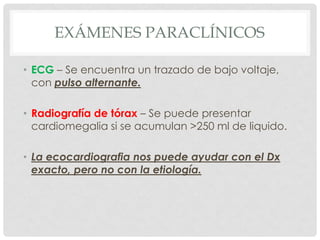 EXÁMENES PARACLÍNICOS

• ECG – Se encuentra un trazado de bajo voltaje,
  con pulso alternante.

• Radiografía de tórax – Se puede presentar
  cardiomegalia si se acumulan >250 ml de liquido.

• La ecocardiografia nos puede ayudar con el Dx
  exacto, pero no con la etiología.
 