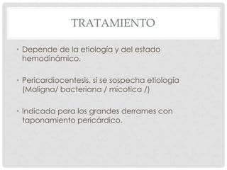 TRATAMIENTO

• Depende de la etiología y del estado
  hemodinámico.

• Pericardiocentesis, si se sospecha etiología
  (Maligna/ bacteriana / micotica /)

• Indicada para los grandes derrames con
  taponamiento pericárdico.
 