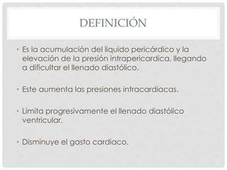 DEFINICIÓN

• Es la acumulación del liquido pericárdico y la
  elevación de la presión intrapericardica, llegando
  a dificultar el llenado diastólico.

• Este aumenta las presiones intracardiacas.

• Limita progresivamente el llenado diastólico
  ventricular.

• Disminuye el gasto cardiaco.
 