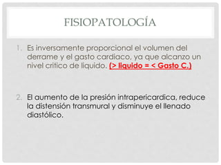 FISIOPATOLOGÍA

1. Es inversamente proporcional el volumen del
   derrame y el gasto cardiaco, ya que alcanzo un
   nivel critico de liquido. (> liquido = < Gasto C.)



2. El aumento de la presión intrapericardica, reduce
   la distensión transmural y disminuye el llenado
   diastólico.
 